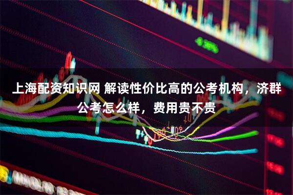 上海配资知识网 解读性价比高的公考机构，济群公考怎么样，费用贵不贵