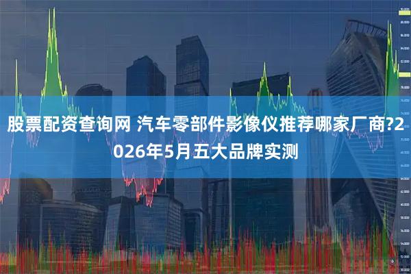 股票配资查询网 汽车零部件影像仪推荐哪家厂商?2026年5月五大品牌实测