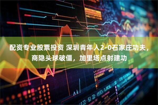 配资专业股票投资 深圳青年人2-0石家庄功夫，商隐头球破僵，加里塔点射建功