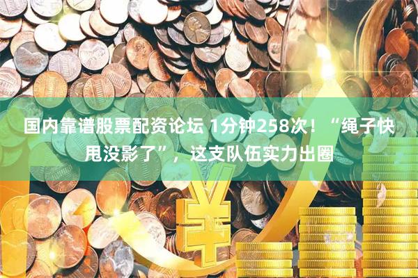 国内靠谱股票配资论坛 1分钟258次！“绳子快甩没影了”，这支队伍实力出圈