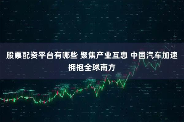 股票配资平台有哪些 聚焦产业互惠 中国汽车加速拥抱全球南方